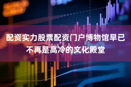 配资实力股票配资门户博物馆早已不再是高冷的文化殿堂
