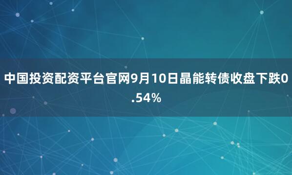 中国投资配资平台官网9月10日晶能转债收盘下跌0.54%